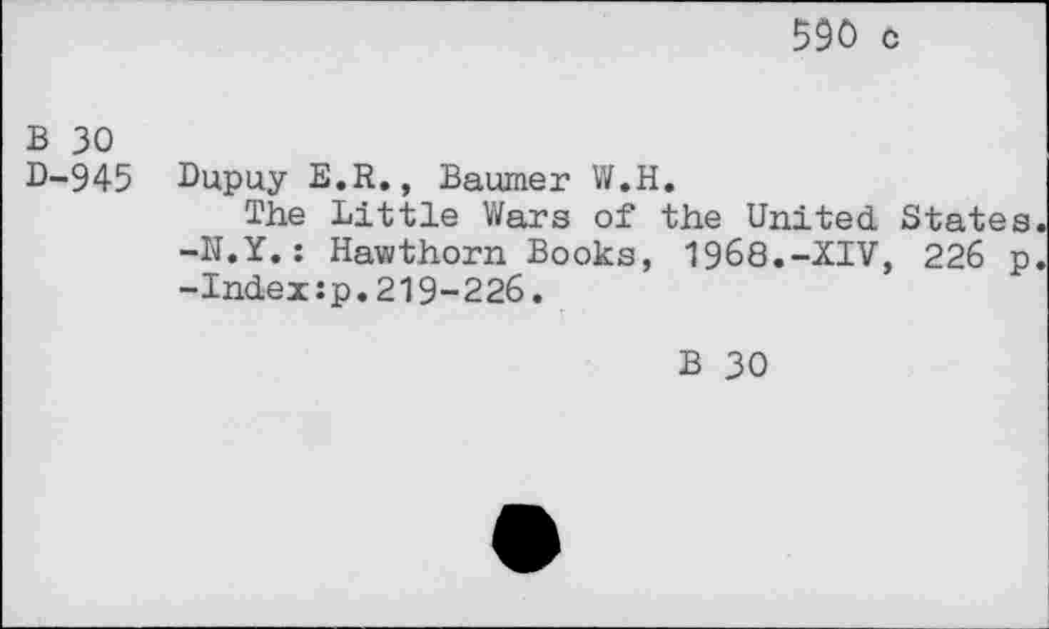 ﻿590 c
B 30
D-945 Dupuy E.R., Baumer W.H.
The Little Wars of the United States. -N.Y.: Hawthorn Books, 1968.-XIV, 226 p. -Index:p.219-226.
B 30